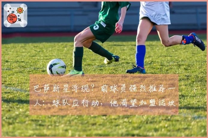 巴萨新星浮现？前球员强烈推荐一人：球队应行动，他渴望加盟诺坎普