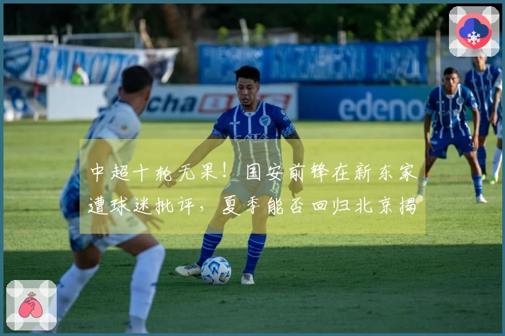 中超十轮无果！国安前锋在新东家遭球迷批评，夏季能否回归北京揭晓？