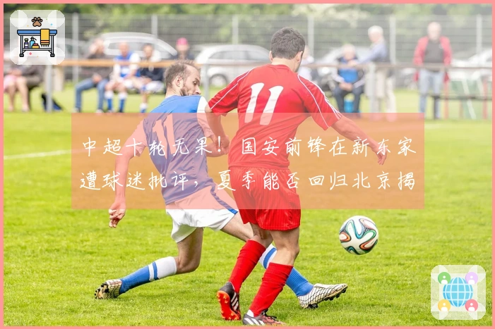 中超十轮无果！国安前锋在新东家遭球迷批评，夏季能否回归北京揭晓？